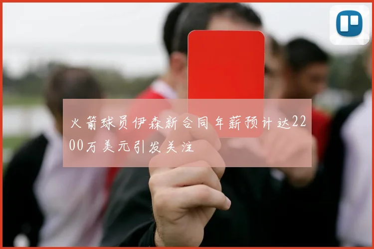 火箭球员伊森新合同年薪预计达2200万美元引发关注