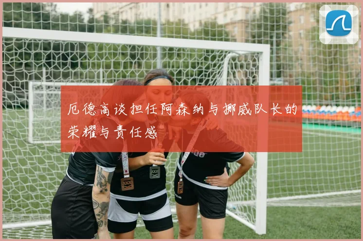 厄德高谈担任阿森纳与挪威队长的荣耀与责任感