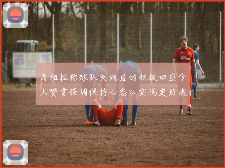 马祖拉称球队失利后的积极回应令人赞赏强调保持心态以实现更好表现