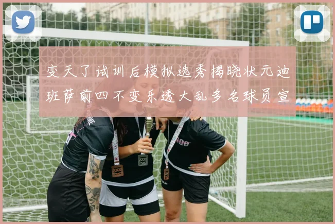 变天了试训后模拟选秀揭晓状元迪班萨前四不变乐透大乱多名球员宣布退选