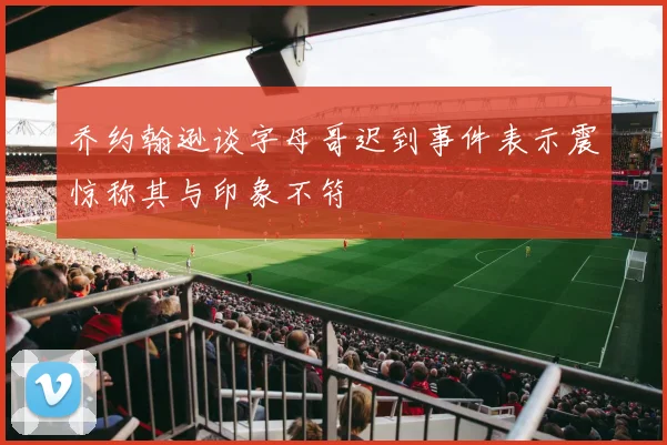乔约翰逊谈字母哥迟到事件表示震惊称其与印象不符